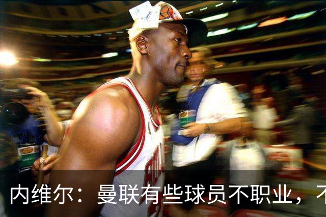 内维尔：曼联有些球员不职业，不能总让卡里克背锅