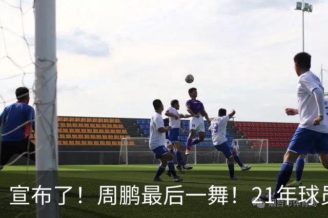 宣布了！周鹏最后一舞！21年球员生涯倒计时