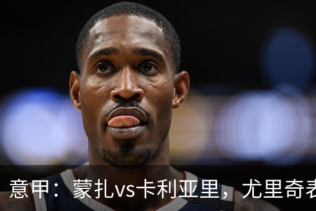 意甲：蒙扎vs卡利亚里，尤里奇表示“预判性的观察和盯防很重要”